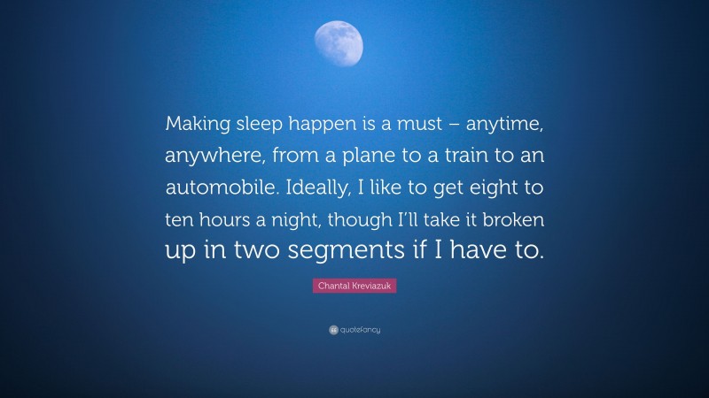 Chantal Kreviazuk Quote: “Making sleep happen is a must – anytime, anywhere, from a plane to a train to an automobile. Ideally, I like to get eight to ten hours a night, though I’ll take it broken up in two segments if I have to.”