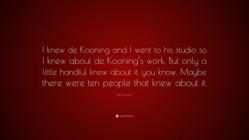 Lee Krasner Quote: “I knew de Kooning and I went to his studio so I knew about de Kooning’s work. But only a little handful knew about it, you know. Maybe there were ten people that knew about it.”