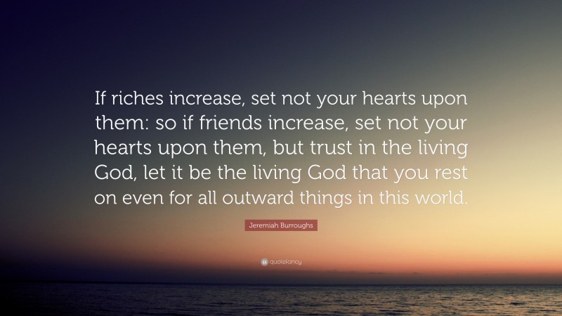 Jeremiah Burroughs Quote: “If riches increase, set not your hearts upon them: so if friends increase, set not your hearts upon them, but trust in the living God, let it be the living God that you rest on even for all outward things in this world.”