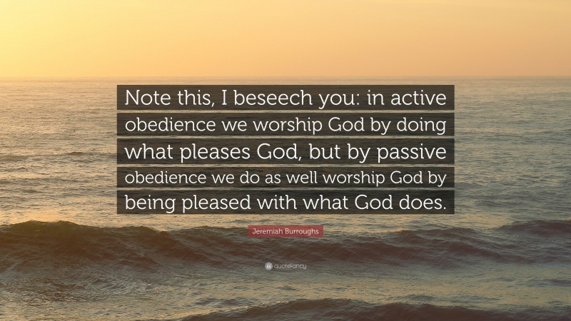 Jeremiah Burroughs Quote: “Note this, I beseech you: in active obedience we worship God by doing what pleases God, but by passive obedience we do as well worship God by being pleased with what God does.”