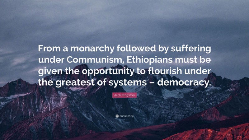 Jack Kingston Quote: “From a monarchy followed by suffering under Communism, Ethiopians must be given the opportunity to flourish under the greatest of systems – democracy.”