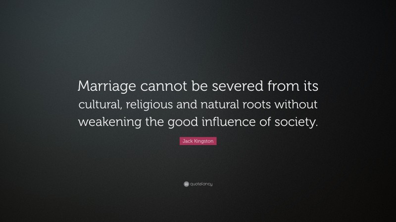 Jack Kingston Quote: “Marriage cannot be severed from its cultural, religious and natural roots without weakening the good influence of society.”