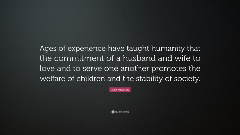 Jack Kingston Quote: “Ages of experience have taught humanity that the commitment of a husband and wife to love and to serve one another promotes the welfare of children and the stability of society.”