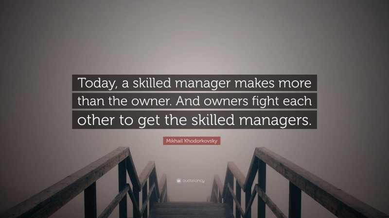 Mikhail Khodorkovsky Quote: “Today, a skilled manager makes more than the owner. And owners fight each other to get the skilled managers.”