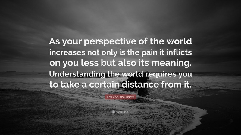 Karl Ove Knausgård Quote: “As your perspective of the world increases not only is the pain it inflicts on you less but also its meaning. Understanding the world requires you to take a certain distance from it.”