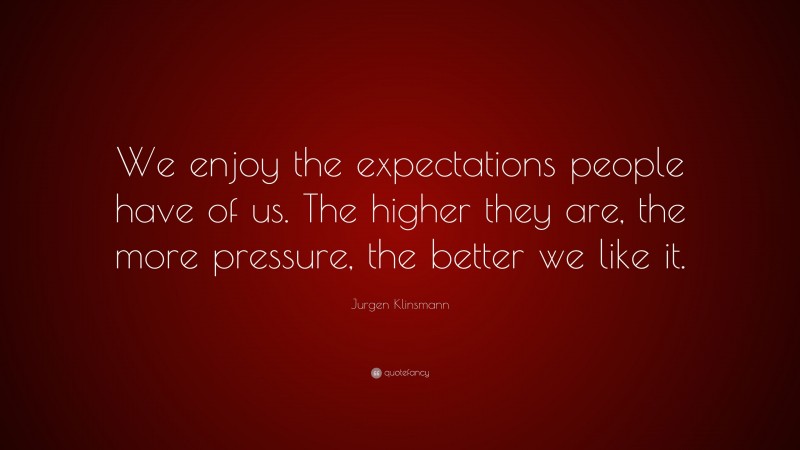 Jurgen Klinsmann Quote: “We enjoy the expectations people have of us. The higher they are, the more pressure, the better we like it.”