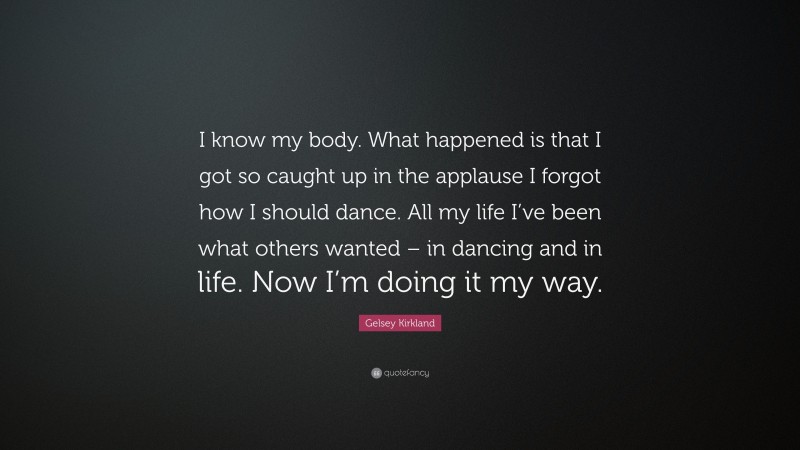 Gelsey Kirkland Quote: “I know my body. What happened is that I got so caught up in the applause I forgot how I should dance. All my life I’ve been what others wanted – in dancing and in life. Now I’m doing it my way.”