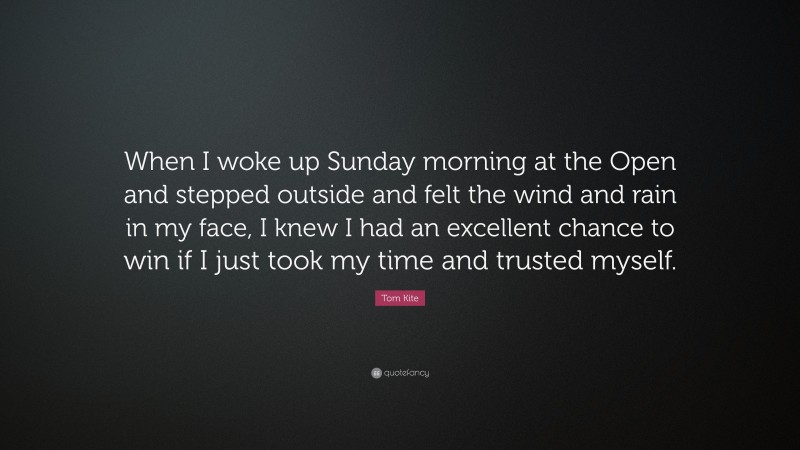 Tom Kite Quote: “When I woke up Sunday morning at the Open and stepped outside and felt the wind and rain in my face, I knew I had an excellent chance to win if I just took my time and trusted myself.”