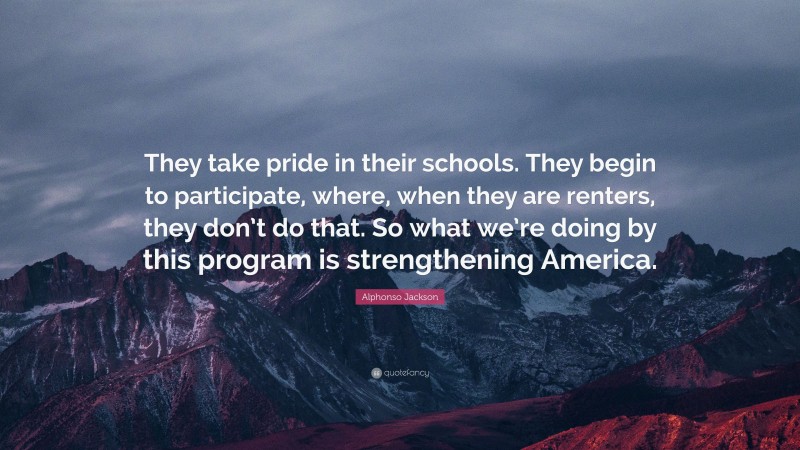 Alphonso Jackson Quote: “They take pride in their schools. They begin to participate, where, when they are renters, they don’t do that. So what we’re doing by this program is strengthening America.”