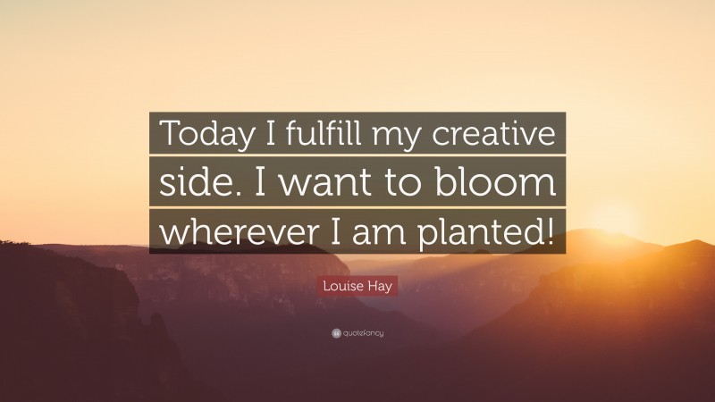 Louise Hay Quote: “Today I fulfill my creative side. I want to bloom wherever I am planted!”