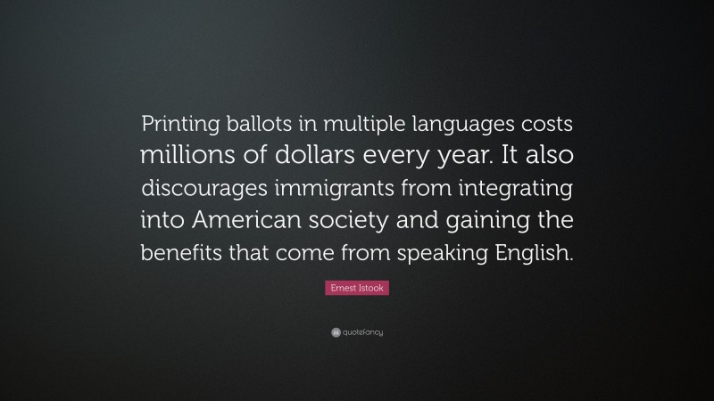 Ernest Istook Quote: “Printing ballots in multiple languages costs millions of dollars every year. It also discourages immigrants from integrating into American society and gaining the benefits that come from speaking English.”