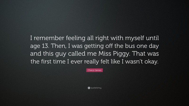 Cheryl James Quote: “I remember feeling all right with myself until age 13. Then, I was getting off the bus one day and this guy called me Miss Piggy. That was the first time I ever really felt like I wasn’t okay.”