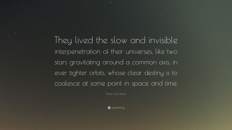 Paolo Giordano Quote: “They lived the slow and invisible interpenetration of their universes, like two stars gravitating around a common axis, in ever tighter orbits, whose clear destiny is to coalesce at some point in space and time.”