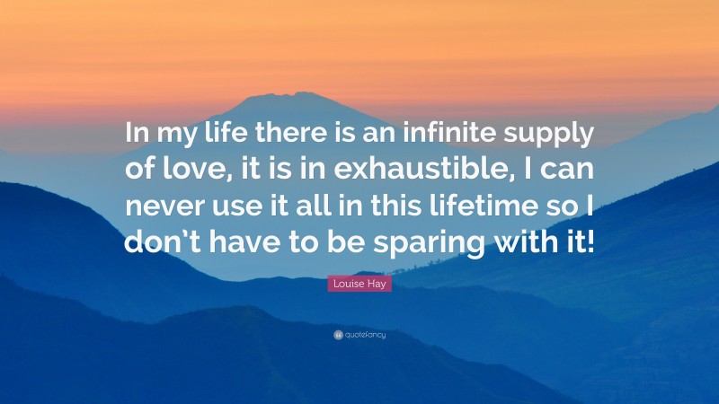 Louise Hay Quote: “In my life there is an infinite supply of love, it is in exhaustible, I can never use it all in this lifetime so I don’t have to be sparing with it!”