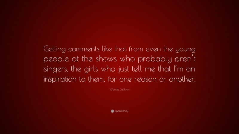 Wanda Jackson Quote: “Getting comments like that from even the young people at the shows who probably aren’t singers, the girls who just tell me that I’m an inspiration to them, for one reason or another.”