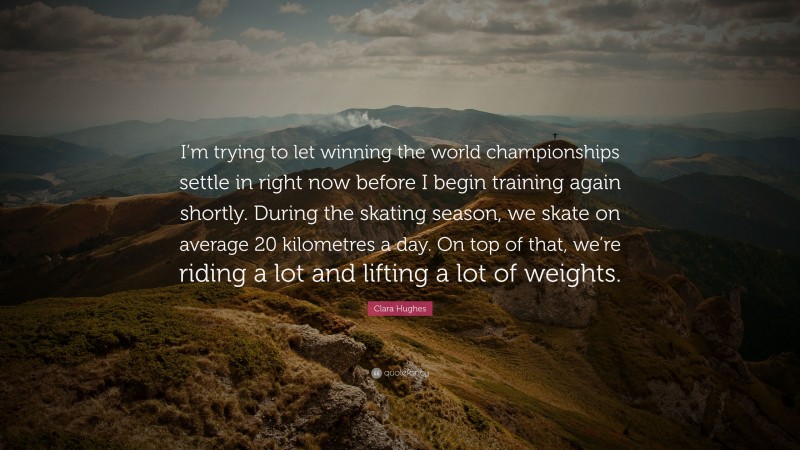 Clara Hughes Quote: “I’m trying to let winning the world championships settle in right now before I begin training again shortly. During the skating season, we skate on average 20 kilometres a day. On top of that, we’re riding a lot and lifting a lot of weights.”