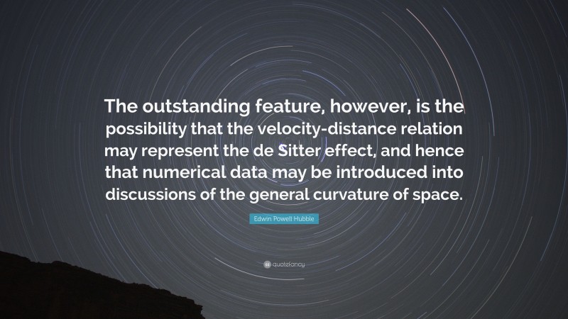 Edwin Powell Hubble Quote: “The outstanding feature, however, is the possibility that the velocity-distance relation may represent the de Sitter effect, and hence that numerical data may be introduced into discussions of the general curvature of space.”