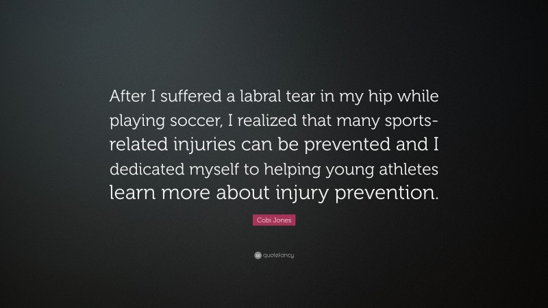 Cobi Jones Quote: “After I suffered a labral tear in my hip while playing soccer, I realized that many sports-related injuries can be prevented and I dedicated myself to helping young athletes learn more about injury prevention.”