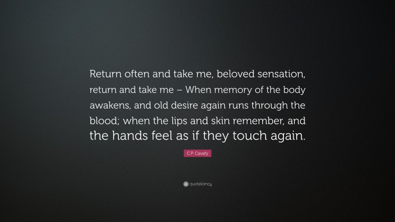 C.P. Cavafy Quote: “Return often and take me, beloved sensation, return and take me – When memory of the body awakens, and old desire again runs through the blood; when the lips and skin remember, and the hands feel as if they touch again.”