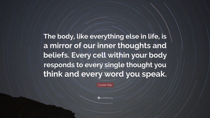 Louise Hay Quote: “The body, like everything else in life, is a mirror of our inner thoughts and beliefs. Every cell within your body responds to every single thought you think and every word you speak.”