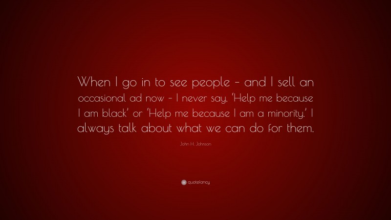 John H. Johnson Quote: “When I go in to see people – and I sell an occasional ad now – I never say, ‘Help me because I am black’ or ‘Help me because I am a minority.’ I always talk about what we can do for them.”