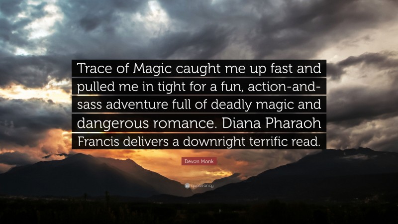 Devon Monk Quote: “Trace of Magic caught me up fast and pulled me in tight for a fun, action-and-sass adventure full of deadly magic and dangerous romance. Diana Pharaoh Francis delivers a downright terrific read.”