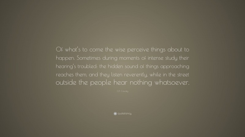 C.P. Cavafy Quote: “Of what’s to come the wise perceive things about to happen. Sometimes during moments of intense study their hearing’s troubled: the hidden sound of things approaching reaches them, and they listen reverently, while in the street outside the people hear nothing whatsoever.”