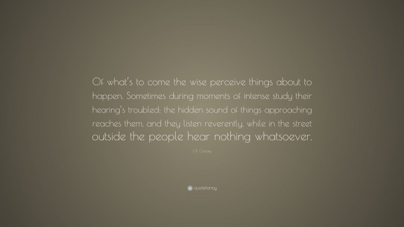 C.P. Cavafy Quote: “Of what’s to come the wise perceive things about to happen. Sometimes during moments of intense study their hearing’s troubled: the hidden sound of things approaching reaches them, and they listen reverently, while in the street outside the people hear nothing whatsoever.”