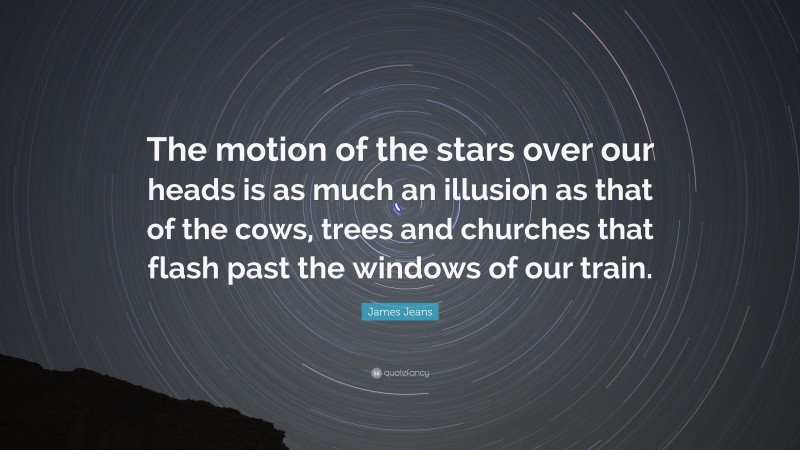 James Jeans Quote: “The motion of the stars over our heads is as much an illusion as that of the cows, trees and churches that flash past the windows of our train.”
