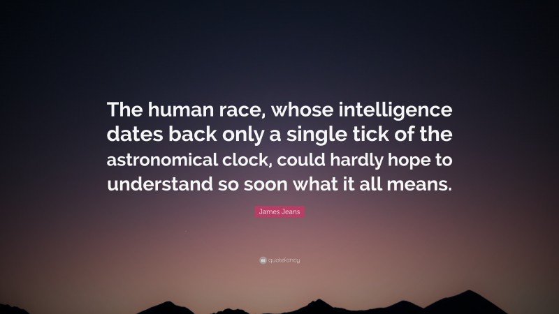 James Jeans Quote: “The human race, whose intelligence dates back only a single tick of the astronomical clock, could hardly hope to understand so soon what it all means.”