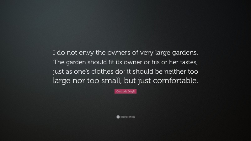Gertrude Jekyll Quote: “I do not envy the owners of very large gardens. The garden should fit its owner or his or her tastes, just as one’s clothes do; it should be neither too large nor too small, but just comfortable.”