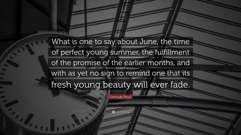 Gertrude Jekyll Quote: “What is one to say about June, the time of perfect young summer, the fulfillment of the promise of the earlier months, and with as yet no sign to remind one that its fresh young beauty will ever fade.”