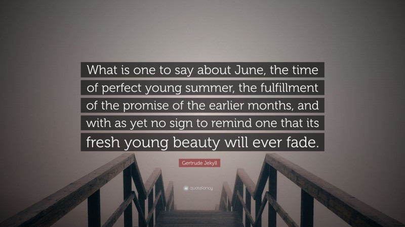 Gertrude Jekyll Quote: “What is one to say about June, the time of perfect young summer, the fulfillment of the promise of the earlier months, and with as yet no sign to remind one that its fresh young beauty will ever fade.”