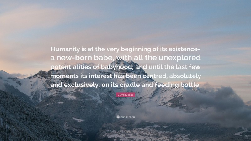 James Jeans Quote: “Humanity is at the very beginning of its existence-a new-born babe, with all the unexplored potentialities of babyhood; and until the last few moments its interest has been centred, absolutely and exclusively, on its cradle and feeding bottle.”