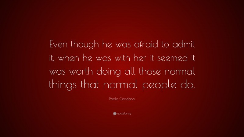 Paolo Giordano Quote: “Even though he was afraid to admit it, when he was with her it seemed it was worth doing all those normal things that normal people do.”