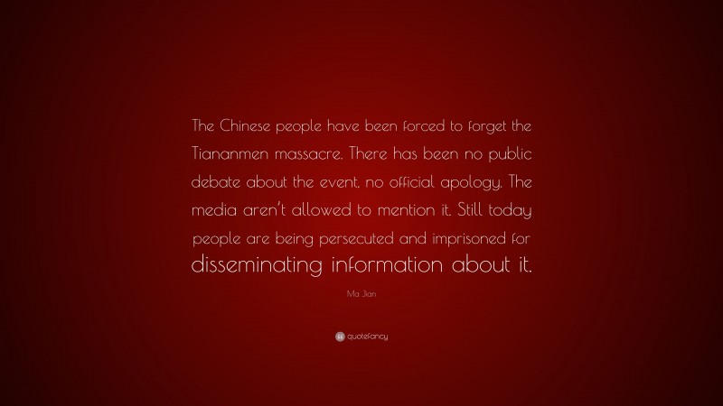 Ma Jian Quote: “The Chinese people have been forced to forget the Tiananmen massacre. There has been no public debate about the event, no official apology. The media aren’t allowed to mention it. Still today people are being persecuted and imprisoned for disseminating information about it.”
