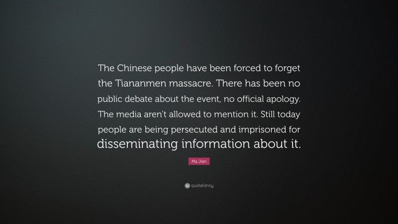 Ma Jian Quote: “The Chinese people have been forced to forget the Tiananmen massacre. There has been no public debate about the event, no official apology. The media aren’t allowed to mention it. Still today people are being persecuted and imprisoned for disseminating information about it.”