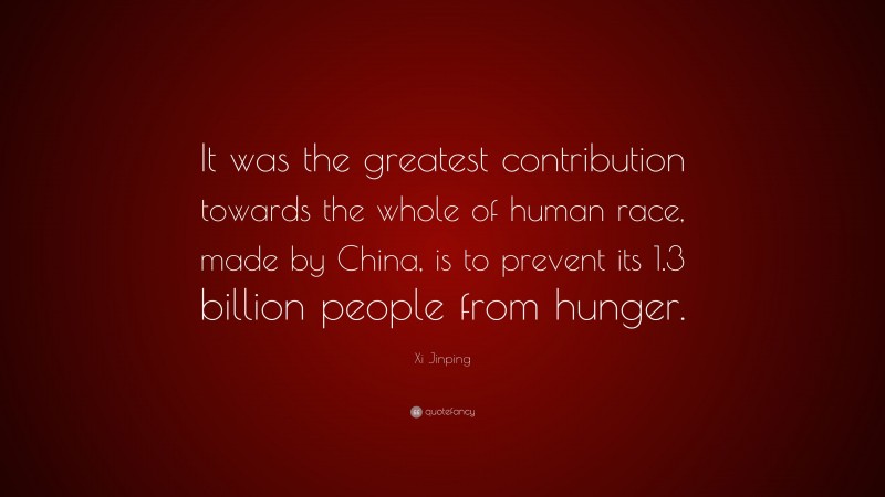 Xi Jinping Quote: “It was the greatest contribution towards the whole of human race, made by China, is to prevent its 1.3 billion people from hunger.”
