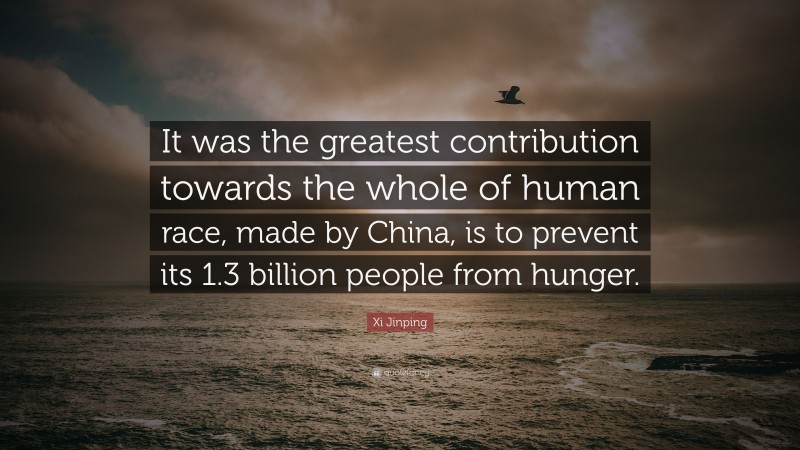 Xi Jinping Quote: “It was the greatest contribution towards the whole of human race, made by China, is to prevent its 1.3 billion people from hunger.”