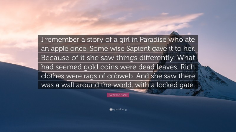 Catherine Fisher Quote: “I remember a story of a girl in Paradise who ate an apple once. Some wise Sapient gave it to her. Because of it she saw things differently. What had seemed gold coins were dead leaves. Rich clothes were rags of cobweb. And she saw there was a wall around the world, with a locked gate.”
