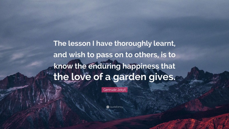 Gertrude Jekyll Quote: “The lesson I have thoroughly learnt, and wish to pass on to others, is to know the enduring happiness that the love of a garden gives.”