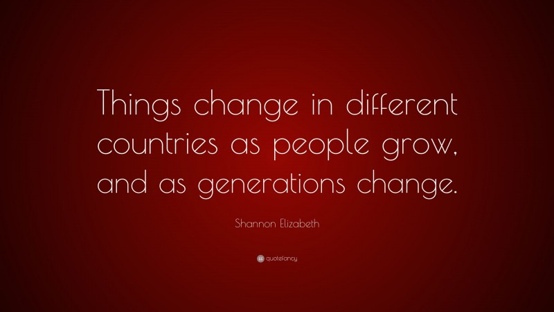 Shannon Elizabeth Quote: “Things change in different countries as people grow, and as generations change.”