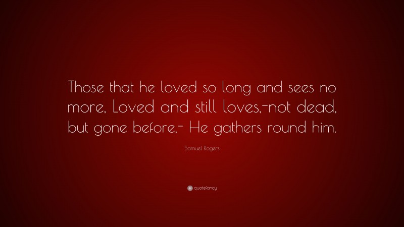 Samuel Rogers Quote: “Those that he loved so long and sees no more, Loved and still loves,-not dead, but gone before,- He gathers round him.”
