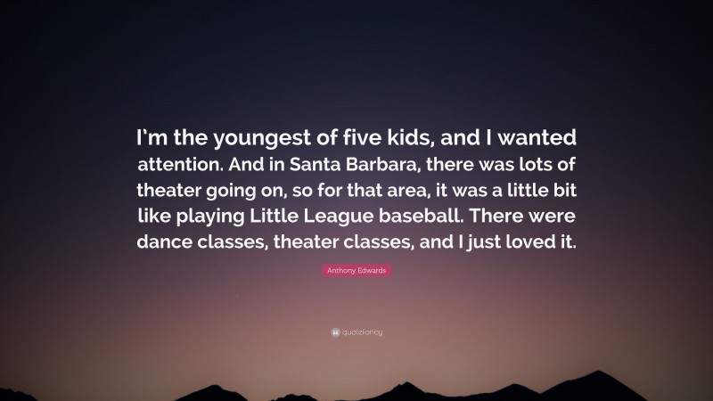 Anthony Edwards Quote: “I’m the youngest of five kids, and I wanted attention. And in Santa Barbara, there was lots of theater going on, so for that area, it was a little bit like playing Little League baseball. There were dance classes, theater classes, and I just loved it.”