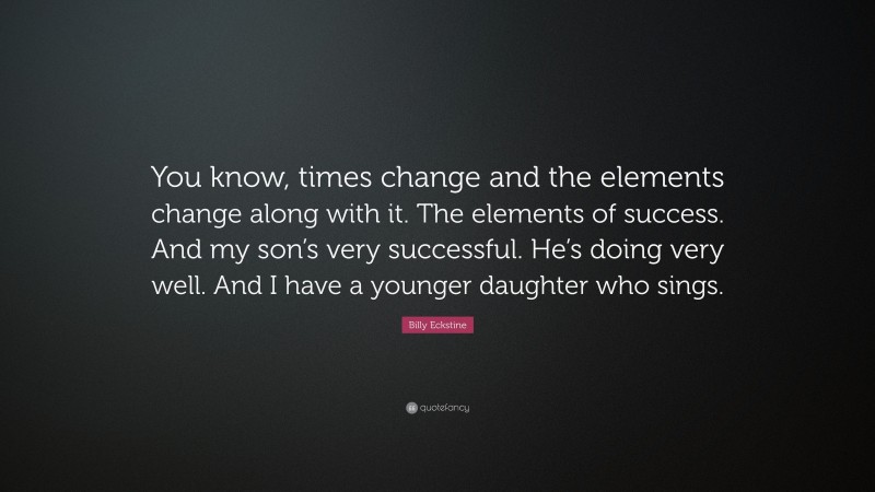 Billy Eckstine Quote: “You know, times change and the elements change along with it. The elements of success. And my son’s very successful. He’s doing very well. And I have a younger daughter who sings.”