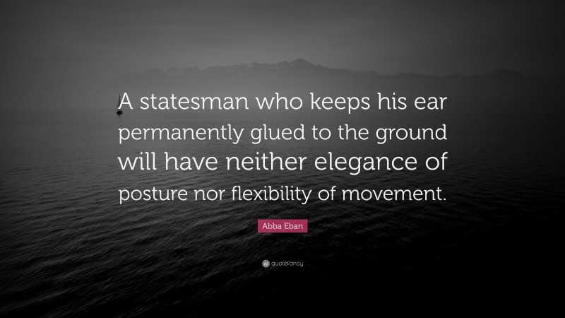 Abba Eban Quote: “A statesman who keeps his ear permanently glued to the ground will have neither elegance of posture nor flexibility of movement.”