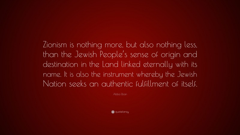 Abba Eban Quote: “Zionism is nothing more, but also nothing less, than the Jewish People’s sense of origin and destination in the Land linked eternally with its name. It is also the instrument whereby the Jewish Nation seeks an authentic fulfillment of itself.”