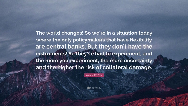 Mohamed El-Erian Quote: “The world changes! So we’re in a situation today where the only policymakers that have flexibility are central banks. But they don’t have the instruments! So they’ve had to experiment, and the more you experiment, the more uncertainty and the higher the risk of collateral damage.”