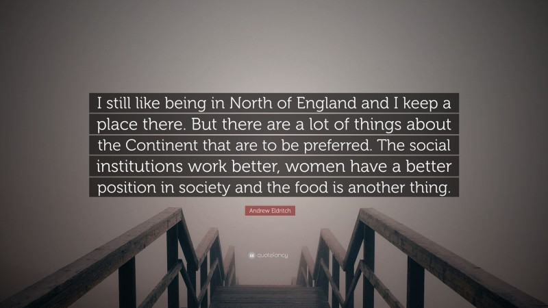 Andrew Eldritch Quote: “I still like being in North of England and I keep a place there. But there are a lot of things about the Continent that are to be preferred. The social institutions work better, women have a better position in society and the food is another thing.”