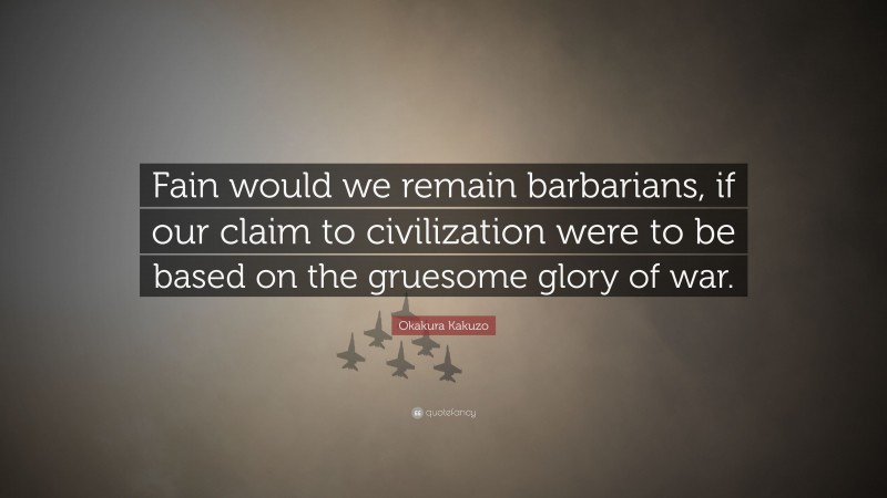 Okakura Kakuzo Quote: “Fain would we remain barbarians, if our claim to civilization were to be based on the gruesome glory of war.”